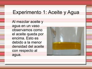 Experimento 1: Aceite y Agua
Al mezclar aceite y
agua en un vaso
observamos como
el aceite queda por
encima. Esto es
debido a la menor
densidad del aceite
con respecto al
agua.
 
