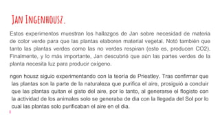 Jan Ingenhousz.
Estos experimentos muestran los hallazgos de Jan sobre necesidad de materia
de color verde para que las plantas elaboren material vegetal. Notó también que
tanto las plantas verdes como las no verdes respiran (esto es, producen CO2).
Finalmente, y lo más importante, Jan descubrió que aún las partes verdes de la
planta necesita luz para producir oxígeno.
ngen housz siguio experimentando con la teoría de Priestley. Tras confirmar que
las plantas son la parte de la naturaleza que purifica el aire, prosiguió a concluir
que las plantas quitan el gisto del aire, por lo tanto, al generarse el flogisto con
la actividad de los animales solo se generaba de dia con la llegada del Sol por lo
cual las plantas solo purificaban el aire en el dia.
 