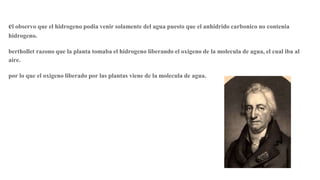 el observo que el hidrogeno podia venir solamente del agua puesto que el anhidrido carbonico no contenia
hidrogeno.
berthollet razono que la planta tomaba el hidrogeno liberando el oxigeno de la molecula de agua, el cual iba al
aire.
por lo que el oxigeno liberado por las plantas viene de la molecula de agua.
 
