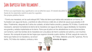 Jan Baptista Van Helmont .
El llevo un experimento muy significativo con un árbol de sauce. El intentò descubrir la
fuente de los materiales nutritivos para los vegetales.
Sus propias palabras fueron:
`-Tomè una macetera, en la cual coloquè 90,7 kilos de tierra que habìa sido secada en un horno, la
humedecì con agua de lluvia, y sembrè en ella el tronco o tallo de un àrbol de sauce que pesaba 2,30
kilos. Finalmente, después de 5 años de cuidado, el àrbol habìa crecido y pesaba 76,74 kilos. Cuando era
necesario, siempre humedecìa la tierra de la macetera con agua de lluvia o agua destilada; la macetera
era grande y estaba implantada en la tierra. Para que el polvo en los alrededores no se entremezclara
con la tierra, cubrì los bordes de la macetera con una placa de hierro cubierta con plomo y con muchos
huecos. No computè el peso de las hojas que cayeron durante cuatro otoños. Al final, sequè de nuevo la
tierra que habìa en la macetera y se encontraron los mismos 90,7 kilos, faltando unos 56,7 gramos. Por lo
tanto, 74,5 kilos de madera, corteza y raìces se formaron solamente de agua.-
 