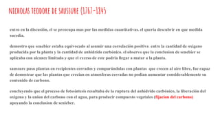 nicholas teodore de saussure (1767-1845
entro en la discusión, el se preocupa mas por las medidas cuantitativas. el queria descubrir en que medida
sucedia.
demostro que senebier estaba equivocado al asumir una correlación positiva entre la cantidad de oxigeno
producida por la planta y la cantidad de anhídrido carbónico. el observo que la conclusion de senebier se
aplicaba con alcance limitado y que el exceso de este podria llegar a matar a la planta.
saussure puso plantas en recipientes cerrados y comparándolas con plantas que crecen al aire libre, fue capaz
de demostrar que las plantas que crecian en atmosferas cerradas no podian aumentar considerablemente su
contenido de carbono.
concluyendo que el proceso de fotosíntesis resultaba de la ruptura del anhídrido carbónico, la liberación del
oxigeno y la union del carbono con el agua, para producir compuesto vegetales (fijacion del carbono)
apoyando la conclusion de senieber.
 