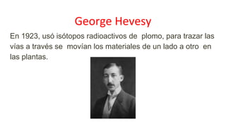 George Hevesy
En 1923, usó isótopos radioactivos de plomo, para trazar las
vías a través se movían los materiales de un lado a otro en
las plantas.
 