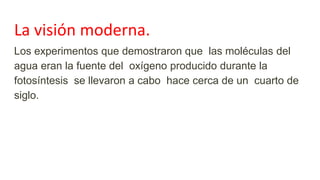 La visión moderna.
Los experimentos que demostraron que las moléculas del
agua eran la fuente del oxígeno producido durante la
fotosíntesis se llevaron a cabo hace cerca de un cuarto de
siglo.
 