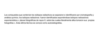 Los compuestos que contenían los isótopos radiactivos se separaron e identificaron por cromatografía y
análisis químico. los isótopos radiactivos fueron identificados exponiéndose isótopos radioactivos
exponiendolos a placas fotográficas de rayos X, sobre las cuales literalmente ellos tomaron sus propias
fotografías ». Esta última técnica se conoce como autoradiografias.
 