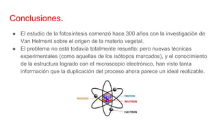 Conclusiones.
● El estudio de la fotosíntesis comenzó hace 300 años con la investigación de
Van Helmont sobre el origen de la materia vegetal.
● El problema no está todavía totalmente resuelto; pero nuevas técnicas
experimentales (como aquellas de los isótopos marcados), y el conocimiento
de la estructura logrado con el microscopio electrónico, han visto tanta
información que la duplicación del proceso ahora parece un ideal realizable.
 
