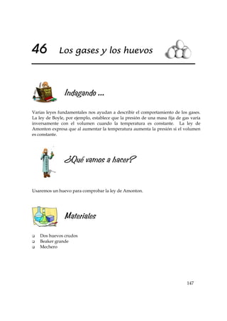 147
46 Los gases y los huevos
Indagando ...
Varias leyes fundamentales nos ayudan a describir el comportamiento de los gases.
La ley de Boyle, por ejemplo, establece que la presión de una masa fija de gas varía
inversamente con el volumen cuando la temperatura es constante. La ley de
Amonton expresa que al aumentar la temperatura aumenta la presión si el volumen
es constante.
¿Qué vamos a hacer?
Usaremos un huevo para comprobar la ley de Amonton.
Materiales
Dos huevos crudos
Beaker grande
Mechero
 