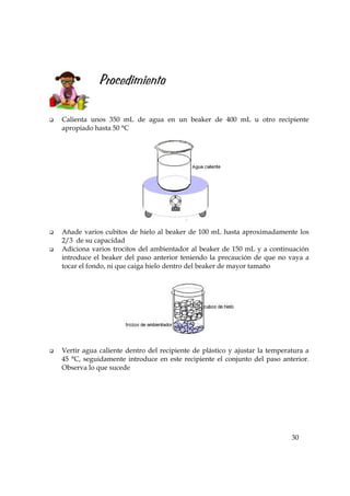 30
Procedimiento
Calienta unos 350 mL de agua en un beaker de 400 mL u otro recipiente
apropiado hasta 50 °C
Añade varios cubitos de hielo al beaker de 100 mL hasta aproximadamente los
2/3 de su capacidad
Adiciona varios trocitos del ambientador al beaker de 150 mL y a continuación
introduce el beaker del paso anterior teniendo la precaución de que no vaya a
tocar el fondo, ni que caiga hielo dentro del beaker de mayor tamaño
Vertir agua caliente dentro del recipiente de plástico y ajustar la temperatura a
45 °C, seguidamente introduce en este recipiente el conjunto del paso anterior.
Observa lo que sucede
 