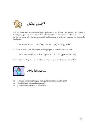 66
¿Qué pasó?
En un electrodo se forma oxígeno gaseoso y un ácido, en el otro se produce
hidrógeno gaseoso y una base. Cuando el ácido y la base se encuentran en el beaker,
se forma agua. Al mismo tiempo, el hidrógeno y el oxígeno escapan en forma de
burbujas.
En un electrodo: 2 H2O (l) → 4 H+ (ac) + O2 (g) + 4 e−
El H+ es el ácido y los electrones se dirigen por el alambre hacia la pila.
En el otro electrodo: 4 H2O (l) + 4 e−
→ 2 H2 (g) + 4 OH−
(ac)
Los electrones llegan desde la pila a la solución y se produce una base, OH−
.
Para pensar ...
¿Por qué no se utiliza agua pura para realizar la electrólisis?
¿Cuál es la función del indicador?
¿Cuál es la utilidad de la electrólisis?
 