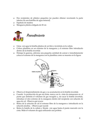 8
Dos recipientes de plástico pequeños (se pueden obtener recortando la parte
inferior de una botellita de agua mineral)
Espátula de madera
Manguera plástica delgada de 45 cm
Procedimiento
Llena con agua la botella plástica de un litro e inviértela en la cubeta
Coloca plastilina en un extremo de la manguera y el extremo libre introdúcelo
dentro de la botella invertida
Destapa la gaseosa, adiciona una pequeña cantidad de azúcar e inmediatamente
coloca el extremo de la manguera con la plastilina como se muestra en la figura
Observa el desprendimiento de gas y su acumulación en la botella invertida
Cuando la producción de gas sea lenta, marca con la cinta de enmascarar en el
punto que delimita el volumen de gas recogido y, sin sacar la botella invertida,
introduce el otro extremo de la manguera dentro del recipiente con solución de
agua de cal. Observa qué ocurre
Retira de la solución de cal el extremo libre de la manguera e introdúcelo en la
solución alcalina . Observa qué sucede
Retira la botella de la cubeta y llénala con agua hasta el punto marcado con la
cinta. Mide el volumen de agua utilizando una probeta
 