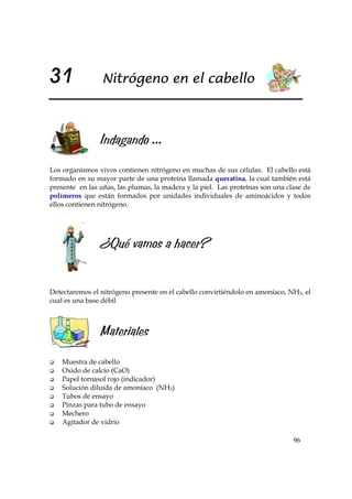 96
31 Nitrógeno en el cabello
Indagando ...
Los organismos vivos contienen nitrógeno en muchas de sus células. El cabello está
formado en su mayor parte de una proteína llamada queratina, la cual también está
presente en las uñas, las plumas, la madera y la piel. Las proteínas son una clase de
polímeros que están formados por unidades individuales de aminoácidos y todos
ellos contienen nitrógeno.
¿Qué vamos a hacer?
Detectaremos el nitrógeno presente en el cabello convirtiéndolo en amoníaco, NH3, el
cual es una base débil
Materiales
Muestra de cabello
Oxido de calcio (CaO)
Papel tornasol rojo (indicador)
Solución diluída de amoníaco (NH3)
Tubos de ensayo
Pinzas para tubo de ensayo
Mechero
Agitador de vidrio
 