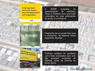 A ANWB (empresa de
gerenciamento de rodovias),
utiliza a TheSans como uma fonte
corporativa em suas publicações
de auxílio a funcionários.
Fragmento de um poster feito para
a companhia de telefonia móvel
espanhola, Movistar.
TheSans também foi escolhida
como fonte corporativa para uma
das principais empresas de
telefonia móvel da América do
Norte, Sprint.
http://www.lucasfonts.com/
 