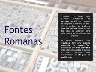 Formado por fontes que
mostram influências da
escritura manual, em concreto
da caligrafia humanista do séc.
XV, e também da tradição
lapidaria romana, onde os pés
das letras se talhavam para
evitar que a pedra saltasse nos
ângulos.
As fontes Romanas são
regulares, têm uma grande
harmonia de proporções,
apresentam um forte contraste
entre elementos retos e curvos
e seus remates lhes
proporcionam um alto grau de
legibilidade.
Fontes
Romanas
 
