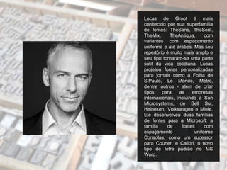 Lucas de Groot é mais
conhecido por sua superfamília
de fontes: TheSans, TheSerif,
TheMix, TheAntiqua, com
variantes com espaçamento
uniforme e até árabes. Mas seu
repertório é muito mais amplo e
seu tipo tornaram-se uma parte
sutil da vida cotidiana. Lucas
projetou fontes personalizadas
para jornais como a Folha de
S.Paulo, Le Monde, Metro,
dentre outros - além de criar
tipos para as empresas
internacionais, incluindo a Sun
Microsystems, de Bell Sul,
Heineken, Volkswagen e Miele.
Ele desenvolveu duas famílias
de fontes para a Microsoft: a
família de fontes com
espaçamento uniforme
Consolas, como um sucessor
para Courier, e Calibri, o novo
tipo de letra padrão no MS
Word.
 