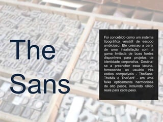Foi concebido como um sistema
tipográfico versátil de escopo
ambicioso. Ele cresceu a partir
de uma insatisfação com a
gama limitada de boas fontes
disponíveis para projetos de
identidade corporativa. Destina-
se a preencher essa lacuna,
fornecendo ao usuário três
estilos compatíveis - TheSans,
TheMix e TheSerif - em uma
faixa opticamente harmoniosa
de oito pesos, incluindo itálico
reais para cada peso.
Sans
The
 