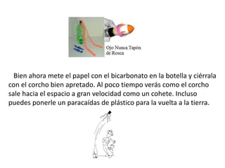 Bien ahora mete el papel con el bicarbonato en la botella y ciérrala
con el corcho bien apretado. Al poco tiempo verás com...