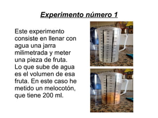 Experimento número 1
Este experimento
consiste en llenar con
agua una jarra
milimetrada y meter
una pieza de fruta.
Lo que sube de agua
es el volumen de esa
fruta. En este caso he
metido un melocotón,
que tiene 200 ml.
 