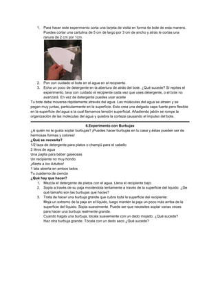 1. Para hacer este experimento corta una tarjeta de visita en forma de bote de esta manera.
       Puedes cortar una cartulina de 5 cm de largo por 3 cm de ancho y atrás le cortas una
       ranura de 2 cm por 1cm.




    2. Pon con cuidado el bote en el agua en el recipiente.
    3. Echa un poco de detergente en la abertura de atrás del bote. ¿Qué sucede? Si repites el
        experimento, lava con cuidado el recipiente cada vez que uses detergente, o el bote no
        avanzará. En vez de detergente puedes usar aceite
Tu bote debe moverse rápidamente através del agua. Las moléculas del agua se atraen y se
pegan muy juntas, particularmente en la superficie. Esto crea una delgada capa fuerte pero flexible
en la superficie del agua a la cual llamamos tensión superficial. Añadiendo jabón se rompe la
organización de las moleculas del agua y quiebra la corteza causando el impulso del bote.

                                      6.Experimento con Burbujas
¿A quién no le gusta soplar burbujas? ¡Puedes hacer burbujas en tu casa y éstas pueden ser de
hermosas formas y colores!
¿Qué se necesita?
1/2 taza de detergente para platos o champú para el cabello
2 litros de agua
Una pajilla para beber gaseosas
Un recipiente no muy hondo
¡Alerta a los Adultos!
1 lata abierta en ambos lados
Tu cuaderno de ciencia
¿Qué hay que hacer?
      1. Mezcla el detergente de platos con el agua. Llena el recipiente bajo.
      2. Sopla a través de su paja moviéndola lentamente a través de la superficie del liquido. ¿De
          qué tamaño son las burbujas que haces?
      3. Trata de hacer una burbuja grande que cubra toda la superficie del recipiente:
          Moja un extremo de la paja en el líquido, luego mantén la paja un poco más arriba de la
          superficie del líquido. Sopla suavemente. Puede ser que necesites soplar varias veces
          para hacer una burbuja realmente grande.
          Cuando hagas una burbuja, tócala suavemente con un dedo mojado. ¿Qué sucede?
          Haz otra burbuja grande. Tócala con un dedo seco ¿Qué sucede?
 
