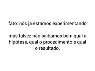 fato: nós já estamos experimentando
mas talvez não saibamos bem qual a
hipótese, qual o procedimento e qual
o resultado.
 