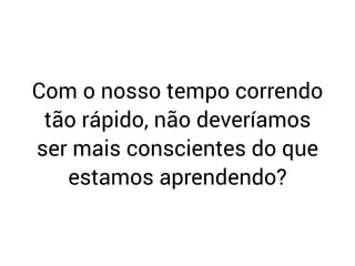 Com o nosso tempo correndo
tão rápido, não deveríamos
ser mais conscientes do que
estamos aprendendo?
 