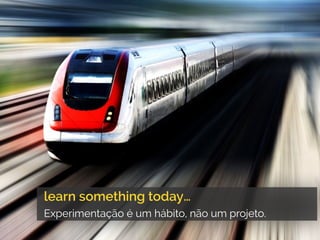 learn something today…
Experimentação é um hábito, não um projeto.
 