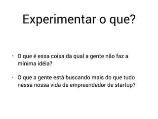Experimentar o que?
• O que é essa coisa da qual a gente não faz a
mínima idéia?
• O que a gente está buscando mais do que tudo
nessa nossa vida de empreendedor de startup?
 