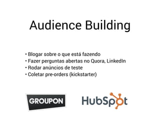 Audience Building
• Blogar sobre o que está fazendo
• Fazer perguntas abertas no Quora, LinkedIn
• Rodar anúncios de teste
• Coletar pre-orders (kickstarter)
 