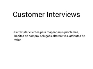 Customer Interviews
• Entrevistar clientes para mapear seus problemas,
hábitos de compra, soluções alternativas, atributos de
valor.
 