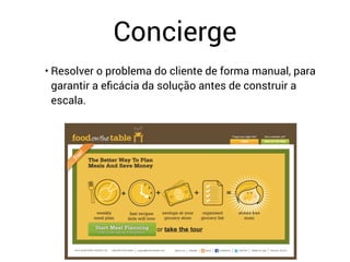 Concierge
• Resolver o problema do cliente de forma manual, para
garantir a eﬁcácia da solução antes de construir a
escala.
 