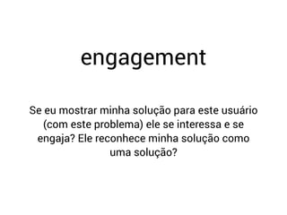 Se eu mostrar minha solução para este usuário
(com este problema) ele se interessa e se
engaja? Ele reconhece minha solução como
uma solução?
engagement
 