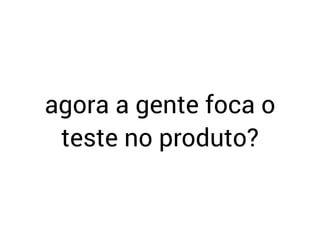 agora a gente foca o
teste no produto?
 