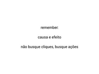 remember:
causa e efeito
não busque cliques, busque ações
 