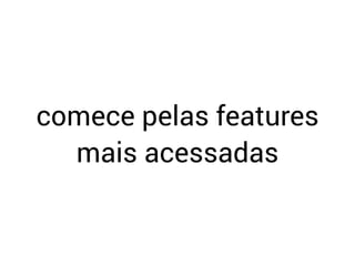 comece pelas features
mais acessadas
 
