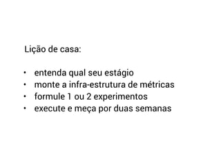 Lição de casa:
• entenda qual seu estágio
• monte a infra-estrutura de métricas
• formule 1 ou 2 experimentos
• execute e meça por duas semanas
 