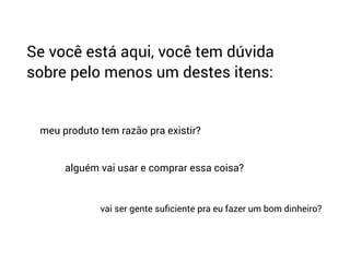Se você está aqui, você tem dúvida
sobre pelo menos um destes itens:
meu produto tem razão pra existir?
alguém vai usar e comprar essa coisa?
vai ser gente suﬁciente pra eu fazer um bom dinheiro?
 