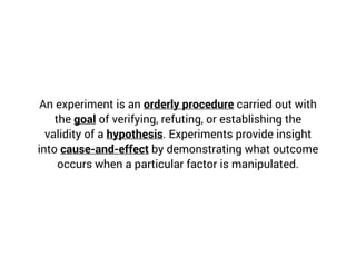 An experiment is an orderly procedure carried out with
the goal of verifying, refuting, or establishing the
validity of a hypothesis. Experiments provide insight
into cause-and-effect by demonstrating what outcome
occurs when a particular factor is manipulated.
 