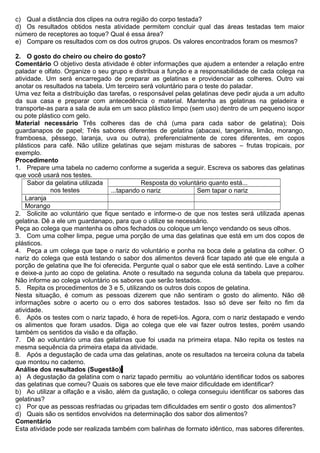 c) Qual a distância dos clipes na outra região do corpo testada?
d) Os resultados obtidos nesta atividade permitem concluir qual das áreas testadas tem maior
número de receptores ao toque? Qual é essa área?
e) Compare os resultados com os dos outros grupos. Os valores encontrados foram os mesmos?
2. O gosto do cheiro ou cheiro do gosto?
Comentário O objetivo desta atividade é obter informações que ajudem a entender a relação entre
paladar e olfato. Organize o seu grupo e distribua a função e a responsabilidade de cada colega na
atividade. Um será encarregado de preparar as gelatinas e providenciar as colheres. Outro vai
anotar os resultados na tabela. Um terceiro será voluntário para o teste do paladar.
Uma vez feita a distribuição das tarefas, o responsável pelas gelatinas deve pedir ajuda a um adulto
da sua casa e preparar com antecedência o material. Mantenha as gelatinas na geladeira e
transporte-as para a sala de aula em um saco plástico limpo (sem uso) dentro de um pequeno isopor
ou pote plástico com gelo.
Material necessário Três colheres das de chá (uma para cada sabor de gelatina); Dois
guardanapos de papel; Três sabores diferentes de gelatina (abacaxi, tangerina, limão, morango,
framboesa, pêssego, laranja, uva ou outra), preferencialmente de cores diferentes, em copos
plásticos para café. Não utilize gelatinas que sejam misturas de sabores – frutas tropicais, por
exemplo.
Procedimento
1. Prepare uma tabela no caderno conforme a sugerida a seguir. Escreva os sabores das gelatinas
que você usará nos testes.
Sabor da gelatina utilizada
nos testes
Resposta do voluntário quanto está...
...tapando o nariz Sem tapar o nariz
Laranja
Morango
2. Solicite ao voluntário que fique sentado e informe-o de que nos testes será utilizada apenas
gelatina. Dê a ele um guardanapo, para que o utilize se necessário.
Peça ao colega que mantenha os olhos fechados ou coloque um lenço vendando os seus olhos.
3. Com uma colher limpa, pegue uma porção de uma das gelatinas que está em um dos copos de
plásticos.
4. Peça a um colega que tape o nariz do voluntário e ponha na boca dele a gelatina da colher. O
nariz do colega que está testando o sabor dos alimentos deverá ficar tapado até que ele engula a
porção de gelatina que lhe foi oferecida. Pergunte qual o sabor que ele está sentindo. Lave a colher
e deixe-a junto ao copo de gelatina. Anote o resultado na segunda coluna da tabela que preparou.
Não informe ao colega voluntário os sabores que serão testados.
5. Repita os procedimentos de 3 e 5, utilizando os outros dois copos de gelatina.
Nesta situação, é comum as pessoas dizerem que não sentiram o gosto do alimento. Não dê
informações sobre o acerto ou o erro dos sabores testados. Isso só deve ser feito no fim da
atividade.
6. Após os testes com o nariz tapado, é hora de repeti-los. Agora, com o nariz destapado e vendo
os alimentos que foram usados. Diga ao colega que ele vai fazer outros testes, porém usando
também os sentidos da visão e da olfação.
7. Dê ao voluntário uma das gelatinas que foi usada na primeira etapa. Não repita os testes na
mesma sequência da primeira etapa da atividade.
8. Após a degustação de cada uma das gelatinas, anote os resultados na terceira coluna da tabela
que montou no caderno.
Análise dos resultados (Sugestão)
a) A degustação da gelatina com o nariz tapado permitiu ao voluntário identificar todos os sabores
das gelatinas que comeu? Quais os sabores que ele teve maior dificuldade em identificar?
b) Ao utilizar a olfação e a visão, além da gustação, o colega conseguiu identificar os sabores das
gelatinas?
c) Por que as pessoas resfriadas ou gripadas tem dificuldades em sentir o gosto dos alimentos?
d) Quais são os sentidos envolvidos na determinação dos sabor dos alimentos?
Comentário
Esta atividade pode ser realizada também com balinhas de formato idêntico, mas sabores diferentes.
 