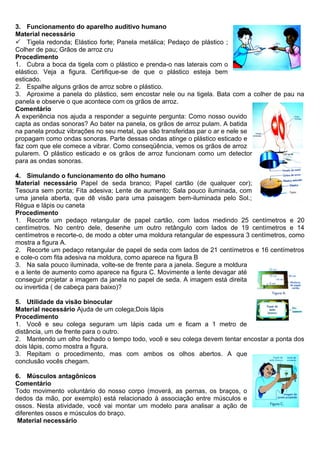 3. Funcionamento do aparelho auditivo humano
Material necessário
 Tigela redonda; Elástico forte; Panela metálica; Pedaço de plástico ;
Colher de pau; Grãos de arroz cru
Procedimento
1. Cubra a boca da tigela com o plástico e prenda-o nas laterais com o
elástico. Veja a figura. Certifique-se de que o plástico esteja bem
esticado.
2. Espalhe alguns grãos de arroz sobre o plástico.
3. Aproxime a panela do plástico, sem encostar nele ou na tigela. Bata com a colher de pau na
panela e observe o que acontece com os grãos de arroz.
Comentário
A experiência nos ajuda a responder a seguinte pergunta: Como nosso ouvido
capta as ondas sonoras? Ao bater na panela, os grãos de arroz pulam. A batida
na panela produz vibrações no seu metal, que são transferidas par o ar e nele se
propagam como ondas sonoras. Parte dessas ondas atinge o plástico esticado e
faz com que ele comece a vibrar. Como conseqüência, vemos os grãos de arroz
pularem. O plástico esticado e os grãos de arroz funcionam como um detector
para as ondas sonoras.
4. Simulando o funcionamento do olho humano
Material necessário Papel de seda branco; Papel cartão (de qualquer cor);
Tesoura sem ponta; Fita adesiva; Lente de aumento; Sala pouco iluminada, com
uma janela aberta, que dê visão para uma paisagem bem-iluminada pelo Sol.;
Régua e lápis ou caneta
Procedimento
1. Recorte um pedaço retangular de papel cartão, com lados medindo 25 centímetros e 20
centímetros. No centro dele, desenhe um outro retângulo com lados de 19 centímetros e 14
centímetros e recorte-o, de modo a obter uma moldura retangular de espessura 3 centímetros, como
mostra a figura A.
2. Recorte um pedaço retangular de papel de seda com lados de 21 centímetros e 16 centímetros
e cole-o com fita adesiva na moldura, como aparece na figura B
3. Na sala pouco iluminada, volte-se de frente para a janela. Segure a moldura
e a lente de aumento como aparece na figura C. Movimente a lente devagar até
conseguir projetar a imagem da janela no papel de seda. A imagem está direita
ou invertida ( de cabeça para baixo)?
5. Utilidade da visão binocular
Material necessário Ajuda de um colega;Dois lápis
Procedimento
1. Você e seu colega seguram um lápis cada um e ficam a 1 metro de
distância, um de frente para o outro.
2. Mantendo um olho fechado o tempo todo, você e seu colega devem tentar encostar a ponta dos
dois lápis, como mostra a figura.
3. Repitam o procedimento, mas com ambos os olhos abertos. A que
conclusão vocês chegam.
6. Músculos antagônicos
Comentário
Todo movimento voluntário do nosso corpo (moverá, as pernas, os braços, o
dedos da mão, por exemplo) está relacionado à associação entre músculos e
ossos. Nesta atividade, você vai montar um modelo para analisar a ação de
diferentes ossos e músculos do braço.
Material necessário
 