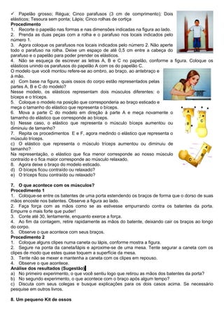  Papelão grosso; Régua; Cinco parafusos (3 cm de comprimento); Dois
elásticos; Tesoura sem ponta; Lápis; Cinco rolhas de cortiça
Procedimento
1. Recorte o papelão nas formas e nas dimensões indicadas na figura ao lado.
2. Prenda as duas peças com a rolha e o parafuso nos locais indicados pelo
número 1.
3. Agora coloque os parafusos nos locais indicados pelo número 2. Não aperte
todo o parafuso na rolha. Deixe um espaço de até 0,5 cm entre a cabeça do
parafuso e o papelão para poder prender os elásticos.
4. Não se esqueça de escrever as letras A, B e C no papelão, conforme a figura. Coloque os
elásticos unindo os parafusos do papelão A com os do papelão C.
O modelo que você montou refere-se ao ombro, ao braço, ao antebraço e
à mão.
a) Com base na figura, quais ossos do corpo estão representados pelas
partes A, B e C do modelo?
Nesse modelo, os elásticos representam dois músculos diferentes: o
bíceps e o tríceps.
5. Coloque o modelo na posição que corresponderia ao braço esticado e
meça o tamanho do elástico que representa o bíceps.
6. Mova a parte C do modelo em direção à parte A e meça novamente o
tamanho do elástico que corresponde ao bíceps.
b) Nesse caso, o elástico que representa o músculo bíceps aumentou ou
diminuiu de tamanho?
7. Repita os procedimentos E e F, agora medindo o elástico que representa o
músculo tríceps.
c) O elástico que representa o músculo tríceps aumentou ou diminuiu de
tamanho?
Na representação, o elástico que fica menor corresponde ao nosso músculo
contraído e o fica maior corresponde ao músculo relaxado.
8. Agora deixe o braço do modelo esticado.
d) O bíceps ficou contraído ou relaxado?
e) O tríceps ficou contraído ou relaxado?
7. O que acontece com os músculos?
Procedimento 1
1. Coloque-se entre os batentes de uma porta estendendo os braços de forma que o dorso de suas
mãos encoste nos batentes. Observe a figura ao lado.
2. Faça força com as mãos como se as estivesse empurrando contra os batentes da porta.
Empurre o mais forte que puder!
3. Conte até 30, lentamente, enquanto exerce a força.
4. Ao fim da contagem, retire rapidamente as mãos do batente, deixando cair os braços ao longo
do corpo.
5. Observe o que acontece com seus braços.
Procedimento 2
1. Coloque alguns clipes numa caneta ou lápis, conforme mostra a figura.
2. Segure na ponta da caneta/lápis e aproxime-se de uma mesa. Tente segurar a caneta com os
clipes de modo que estes quase toquem a superfície da mesa.
3. Tente não se mexer e mantenha a caneta com os clipes em repouso.
4. Observe o que acontece.
Análise dos resultados (Sugestão)
a) No primeiro experimento, o que você sentiu logo que retirou as mãos dos batentes da porta?
b) No segundo experimento, o que acontece com o braço após algum tempo?
c) Discuta com seus colegas e busque explicações para os dois casos acima. Se necessário
pesquise em outros livros.
8. Um pequeno Kit de ossos
 