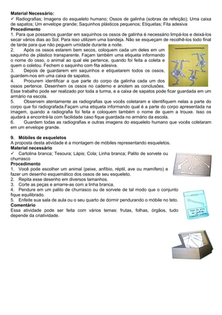 Material Necessário:
 Radiografias; Imagens do esqueleto humano; Ossos de galinha (sobras de refeição); Uma caixa
de sapatos; Um envelope grande; Saquinhos plásticos pequenos; Etiquetas; Fita adesiva
Procedimento
1. Para que possamos guardar em saquinhos os ossos de galinha é necessário limpá-los e deixá-los
secar vários dias ao Sol. Para isso utilizem uma bandeja. Não se esqueçam de recolhê-los todo final
de tarde para que não peguem umidade durante a noite.
2. Após os ossos estarem bem secos, coloquem cada um deles em um
saquinho de plástico transparente. Façam também uma etiqueta informando
o nome do osso, o animal ao qual ele pertence, quando foi feita a coleta e
quem o coletou. Fechem o saquinho com fita adesiva.
3. Depois de guardarem em saquinhos e etiquetarem todos os ossos,
guardem-nos em uma caixa de sapatos.
4. Procurem identificar a que parte do corpo da galinha cada um dos
ossos pertence. Desenhem os ossos no caderno e anotem as conclusões.
Esse trabalho pode ser realizado por toda a turma, e a caixa de sapatos pode ficar guardada em um
armário na escola.
5. Observem atentamente as radiografias que vocês coletaram e identifiquem nelas a parte do
corpo que foi radiografada.Façam uma etiqueta informando qual é a parte do corpo apresentada na
imagem, quando a radiografia foi feita e coloquem também o nome de quem a trouxe. Isso os
ajudará a encontrá-la com facilidade caso fique guardada no armário da escola.
6. Guardem todas as radiografias e outras imagens do esqueleto humano que vocês coletaram
em um envelope grande.
9. Móbiles de esqueletos
A proposta desta atividade é a montagem de móbiles representando esqueletos.
Material necessário
 Cartolina branca; Tesoura; Lápis; Cola; Linha branca; Palito de sorvete ou
churrasco
Procedimento
1. Você pode escolher um animal (peixe, anfíbio, réptil, ave ou mamífero) e
fazer um desenho esquemático dos ossos de seu esqueleto.
2. Repita esse desenho em diversos tamanhos.
3. Corte as peças e amarre-as com a linha branca.
4. Pendure em um palito de churrasco ou de sorvete de tal modo que o conjunto
fique equilibrado.
5. Enfeite sua sala de aula ou o seu quarto de dormir pendurando o móbile no teto.
Comentário
Essa atividade pode ser feita com vários temas: frutas, folhas, órgãos, tudo
depende da criatividade.
 
