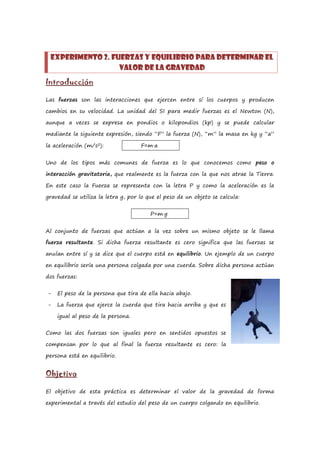 Experimento 2. FUERZAS Y EQUILIBRIO PARA DETERMINAR EL
                  VALOR DE LA GRAVEDAD
Introducción

Las fuerzas son las interacciones que ejercen entre sí los cuerpos y producen

cambios en su velocidad. La unidad del SI para medir fuerzas es el Newton (N),

aunque a veces se expresa en pondios o kilopondios (kp) y se puede calcular

mediante la siguiente expresión, siendo “F” la fuerza (N), “m” la masa en kg y “a”

la aceleración (m/s2):              F=m·a


Uno de los tipos más comunes de fuerza es lo que conocemos como peso o

interacción gravitatoria, que realmente es la fuerza con la que nos atrae la Tierra.

En este caso la Fuerza se representa con la letra P y como la aceleración es la

gravedad se utiliza la letra g, por lo que el peso de un objeto se calcula:


                                        P=m·g


Al conjunto de fuerzas que actúan a la vez sobre un mismo objeto se le llama

fuerza resultante. Si dicha fuerza resultante es cero significa que las fuerzas se

anulan entre sí y se dice que el cuerpo está en equilibrio. Un ejemplo de un cuerpo

en equilibrio sería una persona colgada por una cuerda. Sobre dicha persona actúan

dos fuerzas:


-   El peso de la persona que tira de ella hacia abajo.

-   La fuerza que ejerce la cuerda que tira hacia arriba y que es

    igual al peso de la persona.


Como las dos fuerzas son iguales pero en sentidos opuestos se

compensan por lo que al final la fuerza resultante es cero: la

persona está en equilibrio.


Objetivo

El objetivo de esta práctica es determinar el valor de la gravedad de forma

experimental a través del estudio del peso de un cuerpo colgando en equilibrio.
 