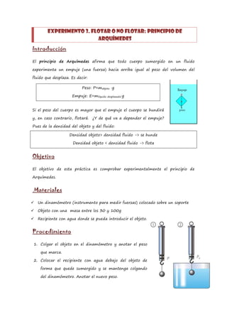 Experimento 3. Flotar o no flotar: principio de
                          arquímedes
Introducción

El principio de Arquímedes afirma que todo cuerpo sumergido en un fluido

experimenta un empuje (una fuerza) hacia arriba igual al peso del volumen del

fluido que desplaza. Es decir:

                          Peso: P=mobjeto ·g

                     Empuje: E=mlíquido desplazada·g


Si el peso del cuerpo es mayor que el empuje el cuerpo se hundirá

y, en caso contrario, flotará. ¿Y de qué va a depender el empuje?

Pues de la densidad del objeto y del fluido:

                    Densidad objeto> densidad fluido -> se hunde

                      Densidad objeto < densidad fluido -> flota


Objetivo

El objetivo de esta práctica es comprobar experimentalmente el principio de

Arquímedes.


Materiales

   Un dinamómetro (instrumento para medir fuerzas) colocado sobre un soporte

   Objeto con una masa entre los 30 y 100g

   Recipiente con agua donde se pueda introducir el objeto.


Procedimiento

1. Colgar el objeto en el dinamómetro y anotar el peso

     que marca.

2. Colocar el recipiente con agua debajo del objeto de

     forma que quede sumergido y se mantenga colgando

     del dinamómetro. Anotar el nuevo peso.
 