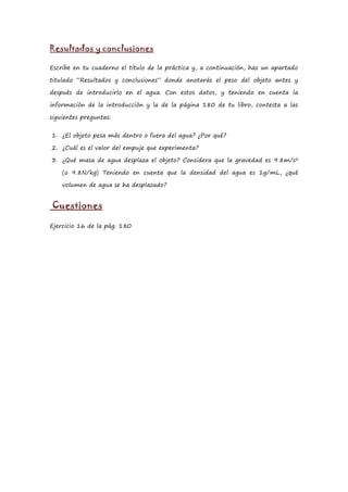Resultados y conclusiones

Escribe en tu cuaderno el título de la práctica y, a continuación, haz un apartado

titulado “Resultados y conclusiones” donde anotarás el peso del objeto antes y

después de introducirlo en el agua. Con estos datos, y teniendo en cuenta la

información de la introducción y la de la página 180 de tu libro, contesta a las

siguientes preguntas:


1. ¿El objeto pesa más dentro o fuera del agua? ¿Por qué?

2. ¿Cuál es el valor del empuje que experimenta?

3. ¿Qué masa de agua desplaza el objeto? Considera que la gravedad es 9.8m/s2

    (o 9.8N/kg) Teniendo en cuenta que la densidad del agua es 1g/mL, ¿qué

    volumen de agua se ha desplazado?


Cuestiones

Ejercicio 16 de la pág. 180
 