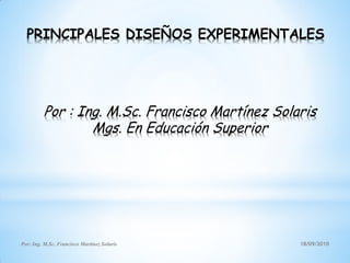 PRINCIPALES DISEÑOS EXPERIMENTALES




         Por : Ing. M.Sc. Francisco Martínez Solaris
                 Mgs. En Educación Superior




Por: Ing. M.Sc. Francisco Martínez Solaris       18/09/2010
 