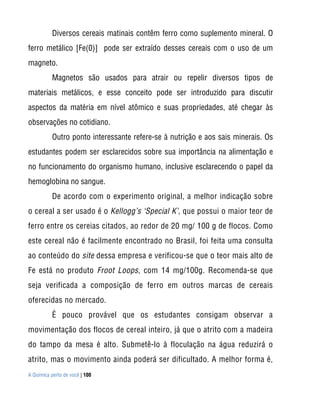Diversos cereais matinais contêm ferro como suplemento mineral. O
ferro metálico [Fe(0)] pode ser extraído desses cereais com o uso de um
magneto.
           Magnetos são usados para atrair ou repelir diversos tipos de
materiais metálicos, e esse conceito pode ser introduzido para discutir
aspectos da matéria em nível atômico e suas propriedades, até chegar às
observações no cotidiano.
           Outro ponto interessante refere-se à nutrição e aos sais minerais. Os
estudantes podem ser esclarecidos sobre sua importância na alimentação e
no funcionamento do organismo humano, inclusive esclarecendo o papel da
hemoglobina no sangue.
           De acordo com o experimento original, a melhor indicação sobre
o cereal a ser usado é o Kellogg’s ‘Special K’, que possui o maior teor de
ferro entre os cereias citados, ao redor de 20 mg/ 100 g de flocos. Como
este cereal não é facilmente encontrado no Brasil, foi feita uma consulta
ao conteúdo do site dessa empresa e verificou-se que o teor mais alto de
Fe está no produto Froot Loops, com 14 mg/100g. Recomenda-se que
seja verificada a composição de ferro em outros marcas de cereais
oferecidas no mercado.
           É pouco provável que os estudantes consigam observar a
movimentação dos flocos de cereal inteiro, já que o atrito com a madeira
do tampo da mesa é alto. Submetê-lo à floculação na água reduzirá o
atrito, mas o movimento ainda poderá ser dificultado. A melhor forma é,
A Química perto de você | 100
 
