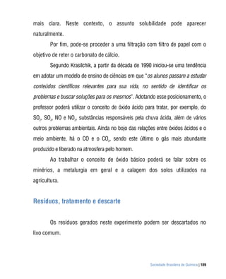 mais clara. Neste contexto, o assunto solubilidade pode aparecer
naturalmente.
        Por fim, pode-se proceder a uma filtração com filtro de papel com o
objetivo de reter o carbonato de cálcio.
        Segundo Krasilchik, a partir da década de 1990 iniciou-se uma tendência
em adotar um modelo de ensino de ciências em que “os alunos passam a estudar
conteúdos científicos relevantes para sua vida, no sentido de identificar os
problemas e buscar soluções para os mesmos”. Adotando esse posicionamento, o
professor poderá utilizar o conceito de óxido ácido para tratar, por exemplo, do
SO2, SO3, NO e NO2, substâncias responsáveis pela chuva ácida, além de vários
outros problemas ambientais. Ainda no bojo das relações entre óxidos ácidos e o
meio ambiente, há o CO e o CO2, sendo este último o gás mais abundante
produzido e liberado na atmosfera pelo homem.
        Ao trabalhar o conceito de óxido básico poderá se falar sobre os
minérios, a metalurgia em geral e a calagem dos solos utilizados na
agricultura.


Resíduos, tratamento e descarte


        Os resíduos gerados neste experimento podem ser descartados no
lixo comum.




                                                      Sociedade Brasileira de Química | 109
 