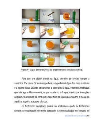 Figura 1- Etapas demonstrativas do experimento de tensão superficial.


        Para que um objeto afunde na água, primeiro ele precisa romper a
superfície. Por causa da tensão superficial, a superfície da água fica mais resistente
e a agulha flutua. Quando adicionamos o detergente à água, inserimos moléculas
que interagem diferentemente, o que resulta no enfraquecimento das interações
originais. O resultado faz com que a superfície do líquido não suporte a massa da
agulha e a agulha acaba por afundar.
        Os fenômenos complexos podem ser analisados a partir de fenômenos
simples se organizados de modo adequado. A contextualização do conceito de
                                                          Sociedade Brasileira de Química | 115
 