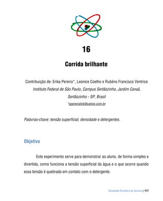 16
                         Corrida brilhante

Contribuição de: Erika Pereira*, Leonice Coelho e Rubéns Francisco Ventrice
     Instituto Federal de São Paulo, Campus Sertãozinho, Jardim Canaã,
                           Sertãozinho - SP, Brasil
                           *epereiralink@yahoo.com.br



Palavras-chave: tensão superficial, densidade e detergentes.




Objetivo


       Este experimento serve para demonstrar ao aluno, de forma simples e
divertida, como funciona a tensão superficial da água e o que ocorre quando
essa tensão é quebrada em contato com o detergente.



                                                        Sociedade Brasileira de Química | 117
 