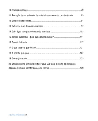 10. Fractais químicos............................................................................................... 79 

11. Remoção de cor e de odor de materiais com o uso do carvão ativado .............. 85 

12. Cola derivada do leite......................................................................................... 91 

13. Extraindo ferro de cereais matinais .................................................................... 97 

14. Cal + água com gás: conhecendo os óxidos .................................................... 103 

15. Tensão superficial – Será que a agulha afunda? .............................................. 111 

16. Corrida brilhante .............................................................................................. 117 

17. O que sobe e o que desce? .............................................................................. 121 

18. A bolinha que quica ......................................................................................... 127 

19. Ovo engarrafado .............................................................................................. 133 

20. Utilizando uma luminária do tipo “Lava-Luz” para o ensino de densidade,
dilatação térmica e transformações de energia ...................................................... 139 




A Química perto de você | xii
 