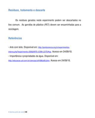Resíduos, tratamento e descarte


           Os resíduos gerados neste experimento podem ser descartados no
lixo comum. As garrafas de plástico (PET) devem ser encaminhadas para a
reciclagem.


Referências


- Arte com leite. Disponível em: http://pontociencia.org.br/experimentos-
interna.php?experimento=208&ARTE+COM+LEITE#top. Acesso em 24/09/10.

- Importância e propriedades da água. Disponível em:
http://educacao.uol.com.br/ciencias/ult1686u69.jhtm. Acesso em 24/09/10.




A Química perto de você | 120
 