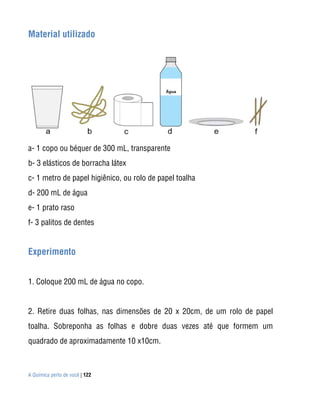 Material utilizado




a- 1 copo ou béquer de 300 mL, transparente
b- 3 elásticos de borracha látex
c- 1 metro de papel higiênico, ou rolo de papel toalha
d- 200 mL de água
e- 1 prato raso
f- 3 palitos de dentes


Experimento


1. Coloque 200 mL de água no copo.


2. Retire duas folhas, nas dimensões de 20 x 20cm, de um rolo de papel
toalha. Sobreponha as folhas e dobre duas vezes até que formem um
quadrado de aproximadamente 10 x10cm.



A Química perto de você | 122
 